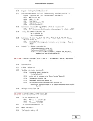 Financial Analysis using Excel




  11.1   Negative Nesting (The Not Function) 191
  11.2   Functions That Output True/False After Evaluating If All/One/None Of The
           Logical Expressions Are True (The Functions— And, Or) 192
           11.2.a   AND function 192
           11.2.b   OR function 193
           11.2.c   NOT(AND) function 194
           11.2.d   NOT(OR) function 195
  11.3   Information Functions On Type Of Data In Cell (Is Functions) 197
           11.3.a   TYPE function provides information on the data type of the value in a cell 199
  11.4   Testing If Odd Or Even Number 201
                       ISODD function 201
                       ISEVEN function 201
  11.5   Information On Error Type In A Cell (#N/A, #Value!, #Ref!, #Div/0!, #Num!,
            #Name?, #Null!) 202
           11.5.a   ERROR.TYPE function provides information on the Error type — if any - in a
                    cell 203
  11.6   Lookup Or “Location” Functions 205
                       The functions: COLUMN/ROW 205
                       The functions: COLUMNS/ROWS 205
                       The functions: INDEX, MATCH, OFFSET, HYPERLINK, ADDRESS,
                                TRANSPOSE, AREAS, INDIRECT 206


CHAPTER 12 “SMART” NESTED FUNCTIONS THAT RESPOND TO FORMULA RESULT
                208

  12.1   If Function 208
  12.2   Choose Function 209
  12.3   Working with Nested functions 211
           12.3.a   Defining the Nested Function 211
                       Nesting by hand 211
           12.3.b   Nesting with the assistance of the “Insert Function” dialog 212
           12.3.c   Formula AutoCorrection 214
           12.3.d   Formula Bar identification of error 215
           12.3.e   Function identification in the Formula Bar Assistant 216
                       Identification of cells referenced by the function highlighted in the Formula
                                 Bar 218
  12.4   Multiple Nesting: Tips 218


CHAPTER 13 ADD-INS: ENHANCING EXCEL 220

  13.1   Add-Ins: Introduction 220
           13.1.a   What can an Add-In do? 221
           13.1.b   Why use an Add-In? 221
  13.2   Add–ins installed with Excel 221
  13.3   Other Add-Ins 221
  13.4   The Statistics Add-In 222



                                                                                                       12
 