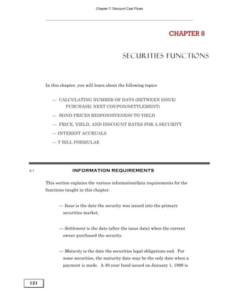 Chapter 7: Discount Cast Flows




                                                                     CHAPTER 8


                                                 SECURITIES FUNCTIONS



      In this chapter, you will learn about the following topics:


         — CALCULATING NUMBER OF DAYS (BETWEEN ISSUE/
                PURCHASE/ NEXT COUPON/SETTLEMENT)

         — BOND PRICES RESPONSIVENESS TO YIELD

         — PRICE, YIELD, AND DISCOUNT RATES FOR A SECURITY

         — INTEREST ACCRUALS

         — T BILL FORMULAE




8.1                 INFORMATION REQUIREMENTS

      This section explains the various information/data requirements for the
      functions taught in this chapter.


             — Issue is the date the security was issued into the primary
               securities market.


             — Settlement is the date (after the issue date) when the current
               owner purchased the security.


             — Maturity is the date the securities legal obligations end. For
               some securities, the maturity date may be the only date when a
               payment is made. A 30-year bond issued on January 1, 1996 is



121
 