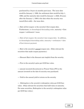 Financial Analysis using Excel




  purchased by a buyer six months post-issue. The issue date
  would be January 1, 1996, the settlement date would be July 1,
  1996, and the maturity date would be January 1, 2026, 30 years
  after the January 1, 1996 is the date when the security was
  issued (first sold)— the issue date.


— Date of first coupon: is the security's first coupon date.
  Furthermore, in chronological descending order, maturity > first
  coupon > settlement > issue.


— Date of last coupon: the security's last coupon date. In addition,
  in chronological descending order, maturity > settlement > date
  of last interest payment


— Rate is the security's annual coupon rate. (Only relevant for
securities that make coupon payments.)


— Discount Rate is the discount rate implicit from the security.


— Price is the security's price per $100 face value.


— amount invested (Investment) or Present Value (PV) is the
amount invested on the date th security was purchased.


— Yield is the annual yield or return on the security


— Redemption is the security's redemption value per $100 face
value. (Only relevant for securities that hold value at maturity.
For some securities, Redemption is the security's redemption value
per $100 face value.)




                                                                       122
 