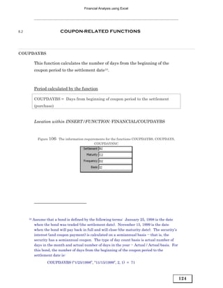 Financial Analysis using Excel




8.2                        COUPON-RELATED FUNCTIONS




COUPDAYBS

           This function calculates the number of days from the beginning of the
           coupon period to the settlement date10.



           Period calculated by the function

           COUPDAYBS = Days from beginning of coupon period to the settlement
           (purchase)


           Location within INSERT/FUNCTION: FINANCIAL/COUPDAYBS



              Figure 106: The information requirements for the functions COUPDAYBS, COUPDAYS,
                                                COUPDAYSNC




      10   Assume that a bond is defined by the following terms: January 25, 1998 is the date
            when the bond was traded (the settlement date). November 15, 1999 is the date
            when the bond will pay back in full and will close (the maturity date). The security’s
            interest (and coupon payment) is calculated on a semiannual basis -- that is, the
            security has a semiannual coupon. The type of day count basis is actual number of
            days in the month and actual number of days in the year -- Actual / Actual basis. For
            this bond, the number of days from the beginning of the coupon period to the
            settlement date is:
                   COUPDAYBS ("1/25/1998”, “11/15/1999”, 2, 1) = 71



                                                                                                     124
 
