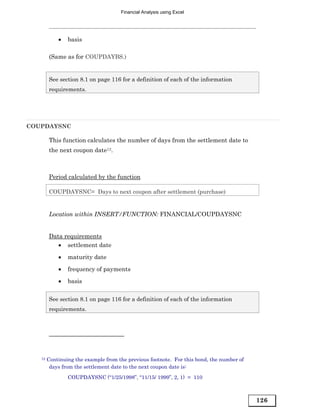 Financial Analysis using Excel




            •   basis

        (Same as for COUPDAYBS.)


        See section 8.1 on page 116 for a definition of each of the information
        requirements.




COUPDAYSNC

        This function calculates the number of days from the settlement date to
        the next coupon date12.



        Period calculated by the function

        COUPDAYSNC= Days to next coupon after settlement (purchase)


        Location within INSERT/FUNCTION: FINANCIAL/COUPDAYSNC


        Data requirements
           • settlement date

            •   maturity date
            •   frequency of payments
            •   basis

        See section 8.1 on page 116 for a definition of each of the information
        requirements.




   12   Continuing the example from the previous footnote. For this bond, the number of
         days from the settlement date to the next coupon date is:
                COUPDAYSNC (“1/25/1998”, “11/15/ 1999”, 2, 1) = 110



                                                                                          126
 