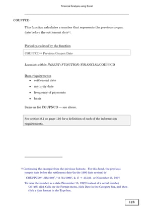 Financial Analysis using Excel




COUPPCD

        This function calculates a number that represents the previous coupon
        date before the settlement date14.



        Period calculated by the function

        COUPPCD = Previous Coupon Date


        Location within INSERT/FUNCTION: FINANCIAL/COUPPCD


        Data requirements
           • settlement date
            •   maturity date
            •   frequency of payments

            •   basis

        Same as for COUPNCD — see above.


        See section 8.1 on page 116 for a definition of each of the information
        requirements.




   14   Continuing the example from the previous footnote. For this bond, the previous
         coupon date before the settlement date (in the 1900 date system) is:
          COUPPCD (“1/25/1998”, “11 /15/1999”, 2, 1) = 35749. or November 15, 1997
        To view the number as a date (November 15, 1997) instead of a serial number
           (35749), click Cells on the Format menu, click Date in the Category box, and then
           click a date format in the Type box.



                                                                                               128
 