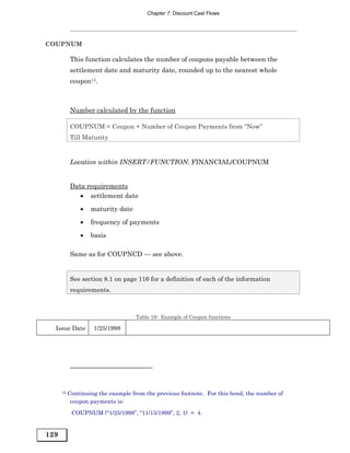 Chapter 7: Discount Cast Flows




COUPNUM

           This function calculates the number of coupons payable between the
           settlement date and maturity date, rounded up to the nearest whole
           coupon15.



           Number calculated by the function

           COUPNUM = Coupon + Number of Coupon Payments from “Now”
           Till Maturity


           Location within INSERT/FUNCTION: FINANCIAL/COUPNUM


           Data requirements
              • settlement date
               •   maturity date

               •   frequency of payments
               •   basis

           Same as for COUPNCD — see above.


           See section 8.1 on page 116 for a definition of each of the information
           requirements.



                                    Table 19: Example of Coupon functions

  Issue Date        1/25/1998




      15   Continuing the example from the previous footnote. For this bond, the number of
            coupon payments is:
            COUPNUM (“1/25/1998”, “11/15/1999”, 2, 1) = 4.


129
 
