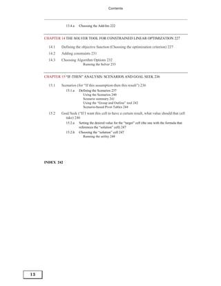 Contents




                 13.4.a   Choosing the Add-Ins 222


     CHAPTER 14 THE SOLVER TOOL FOR CONSTRAINED LINEAR OPTIMIZATION 227

       14.1   Defining the objective function (Choosing the optimization criterion) 227
       14.2   Adding constraints 231
       14.3   Choosing Algorithm Options 232
                             Running the Solver 233


     CHAPTER 15 “IF-THEN” ANALYSIS: SCENARIOS AND GOAL SEEK 236

       15.1   Scenarios (for “If this assumption-then this result”) 236
                 15.1.a   Defining the Scenarios 237
                             Using the Scenarios 240
                             Scenario summary 241
                             Using the “Group and Outline” tool 242
                             Scenario-based Pivot Tables 244
       15.2   Goal Seek (“If I want this cell to have a certain result, what value should that cell
                take) 246
                 15.2.a   Setting the desired value for the “target” cell (the one with the formula that
                          references the “solution” cell) 247
                 15.2.b   Choosing the “solution” cell 247
                             Running the utility 248




     INDEX 242




13
 