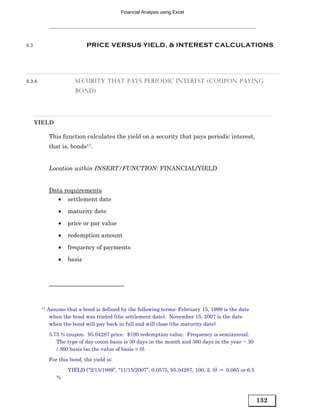 Financial Analysis using Excel




8.3                          PRICE VERSUS YIELD, & INTEREST CALCULATIONS




8.3.A                   SECURITY THAT PAYS PERIODIC INTEREST (COUPON PAYING
                        BOND)




      YIELD

             This function calculates the yield on a security that pays periodic interest,
             that is, bonds17.


             Location within INSERT/FUNCTION: FINANCIAL/YIELD


             Data requirements
                • settlement date
                 •   maturity date
                 •   price or par value

                 •   redemption amount
                 •   frequency of payments
                 •   basis




        17   Assume that a bond is defined by the following terms: February 15, 1999 is the date
              when the bond was traded (the settlement date). November 15, 2007 is the date
              when the bond will pay back in full and will close (the maturity date)
             5.75 % coupon. 95.04287 price. $100 redemption value. Frequency is semiannual.
                The type of day count basis is 30 days in the month and 360 days in the year -- 30
                / 360 basis (so the value of basis = 0).
             For this bond, the yield is:
                     YIELD (“2/15/1999”, “11/15/2007”, 0.0575, 95.04287, 100, 2, 0) = 0.065 or 6.5
                 %



                                                                                                     132
 