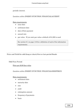 Financial Analysis using Excel




       periodic interest.


       Location within INSERT/FUNCTION: FINANCIAL/ACCRINT


       Data requirements
          • issue date
           •   settlement date
           •   date of first payment

           •   annual rate
           •   par value. If you omit par value a default of $1,000 is used

               See section 8.1 on page 116 for a definition of each of the information
               requirements.




Price and Yield for odd (long or short) first or last period Bonds



  Odd First Period

       Price per $100 face value


       Location within INSERT/FUNCTION: FINANCIAL/ODDFPRICE


       Data requirements
          • settlement date
           •   maturity date

           •   rate
           •   yield
           •   redemption amount

           •   frequency of payments
           •   basis



                                                                                         134
 
