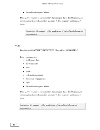 Chapter 7: Discount Cast Flows




         •     date of first coupon, where:

      Date of first coupon: is the security's first coupon date. Furthermore, , in
      chronological descending order, maturity > first coupon > settlement >
      issue.


               See section 8.1 on page 116 for a definition of each of the information
               requirements.




 Yield

      Location within INSERT/FUNCTION: FINANCIAL/ODDFYIELD


      Data requirements
         • settlement date

         •     maturity date
         •     rate
         •     price

         •     redemption amount
         •     frequency of payments
         •     basis

         •     date of first coupon, where:

      Date of first coupon: is the security's first coupon date. Furthermore, in
      chronological descending order, maturity > first coupon > settlement >
      issue


      See section 8.1 on page 116 for a definition of each of the information
      requirements.




135
 