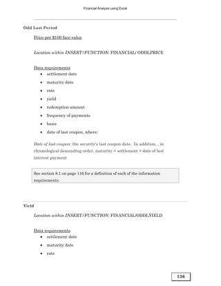 Financial Analysis using Excel




Odd Last Period

    Price per $100 face value


    Location within INSERT/FUNCTION: FINANCIAL/ ODDLPRICE


    Data requirements
       • settlement date

        •   maturity date
        •   rate
        •   yield

        •   redemption amount
        •   frequency of payments
        •   basis

        •   date of last coupon, where:

    Date of last coupon: the security's last coupon date. In addition, , in
    chronological descending order, maturity > settlement > date of last
    interest payment


    See section 8.1 on page 116 for a definition of each of the information
    requirements.




Yield

    Location within INSERT/FUNCTION: FINANCIAL/ODDLYIELD


    Data requirements
       • settlement date
        •   maturity date
        •   rate




                                                                              136
 