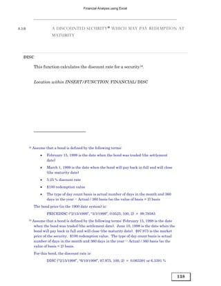 Financial Analysis using Excel




8.3.B                   A DISCOUNTED SECURITY 18 WHICH MAY PAY REDEMPTION AT
                        MATURITY




   DISC

             This function calculates the discount rate for a security19.


             Location within INSERT/FUNCTION: FINANCIAL/ DISC




        18   Assume that a bond is defined by the following terms:
                 •   February 15, 1999 is the date when the bond was traded (the settlement
                     date)
                 •   March 1, 1999 is the date when the bond will pay back in full and will close
                     (the maturity date)
                 •   5.25 % discount rate

                 •   $100 redemption value
                 •   The type of day count basis is actual number of days in the month and 360
                     days in the year -- Actual / 360 basis (so the value of basis = 2) basis
             The bond price (in the 1900 date system) is:
                     PRICEDISC (“2/15/1999”, “3/1/1999”, 0.0525, 100, 2) = 99.79583
        19   Assume that a bond is defined by the following terms: February 15, 1998 is the date
              when the bond was traded (the settlement date). June 10, 1998 is the date when the
              bond will pay back in full and will close (the maturity date). $97.975 is the market
              price of the security. $100 redemption value. The type of day count basis is actual
              number of days in the month and 360 days in the year -- Actual / 360 basis (so the
              value of basis = 2) basis.
             For this bond, the discount rate is:

                     DISC (“2/15/1998”, “6/10/1998”, 97.975, 100, 2) = 0.063391 or 6.3391 %



                                                                                                     138
 