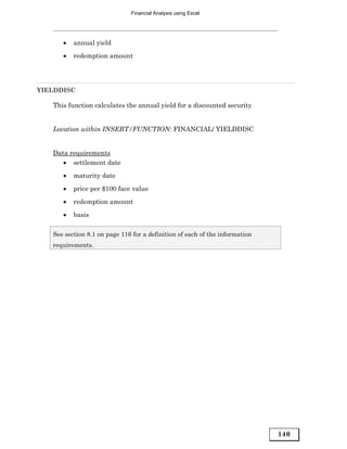 Financial Analysis using Excel




      •   annual yield
      •   redemption amount




YIELDDISC

   This function calculates the annual yield for a discounted security


   Location within INSERT/FUNCTION: FINANCIAL/ YIELDDISC


   Data requirements
      • settlement date
      •   maturity date

      •   price per $100 face value
      •   redemption amount
      •   basis

   See section 8.1 on page 116 for a definition of each of the information
   requirements.




                                                                             140
 