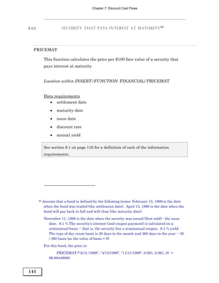 Chapter 7: Discount Cast Flows




8.3.C                   SECURITY THAT PAYS INTEREST AT MATURITY 20




   PRICEMAT

             This function calculates the price per $100 face value of a security that
             pays interest at maturity


             Location within INSERT/FUNCTION: FINANCIAL/ PRICEMAT


             Data requirements
                • settlement date

                 •   maturity date
                 •   issue date
                 •   discount rate

                 •   annual yield

             See section 8.1 on page 116 for a definition of each of the information
             requirements.




        20   Assume that a bond is defined by the following terms: February 15, 1999 is the date
              when the bond was traded (the settlement date). April 13, 1999 is the date when the
              bond will pay back in full and will close (the maturity date)
             November 11, 1998 is the date when the security was issued (first sold)-- the issue
               date. 6.1 % The security’s interest (and coupon payment) is calculated on a
               semiannual basis -- that is, the security has a semiannual coupon. 6.1 % yield.
               The type of day count basis is 30 days in the month and 360 days in the year -- 30
               / 360 basis (so the value of basis = 0)
             For this bond, the price is:
                    PRICEMAT (“2/15 /1999”, “4/13/1999”, “11/11/1998”, 0.061, 0.061, 0) =
                99.98449888


141
 