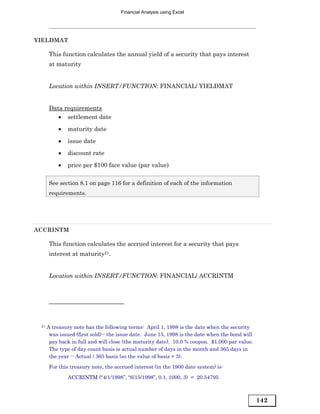Financial Analysis using Excel




YIELDMAT

      This function calculates the annual yield of a security that pays interest
      at maturity


      Location within INSERT/FUNCTION: FINANCIAL/ YIELDMAT


      Data requirements
         • settlement date
          •   maturity date

          •   issue date
          •   discount rate
          •   price per $100 face value (par value)

      See section 8.1 on page 116 for a definition of each of the information
      requirements.




ACCRINTM

      This function calculates the accrued interest for a security that pays
      interest at maturity21.


      Location within INSERT/FUNCTION: FINANCIAL/ ACCRINTM




 21   A treasury note has the following terms: April 1, 1998 is the date when the security
       was issued (first sold)-- the issue date. June 15, 1998 is the date when the bond will
       pay back in full and will close (the maturity date). 10.0 % coupon. $1,000 par value.
       The type of day count basis is actual number of days in the month and 365 days in
       the year -- Actual / 365 basis (so the value of basis = 3).
      For this treasury note, the accrued interest (in the 1900 date system) is:
              ACCRINTM (“4/1/1998”, “6/15/1998”, 0.1, 1000, 3) = 20.54795



                                                                                                142
 