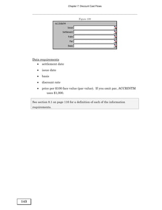 Chapter 7: Discount Cast Flows




                                          Figure 109




      Data requirements
         • settlement date
         •   issue date
         •   basis

         •   discount rate
         •   price per $100 face value (par value). If you omit par, ACCRINTM
                 uses $1,000.

      See section 8.1 on page 116 for a definition of each of the information
      requirements.




143
 