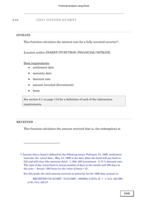 Financial Analysis using Excel




8.3.D                    FULLY INVESTED SECURITY




   INTRATE

             This function calculates the interest rate for a fully invested security22.


             Location within INSERT/FUNCTION: FINANCIAL/ INTRATE


             Data requirements
                • settlement date
                 •   maturity date
                 •   discount rate

                 •   amount invested (Investment)
                 •   basis

             See section 8.1 on page 116 for a definition of each of the information
             requirements.




   RECEIVED

             This function calculates the amount received that is, the redemption) at




        22   Assume that a bond is defined by the following terms: February 15, 1999, settlement
              (and also the -issue) date. May 15, 1999 is the date when the bond will pay back in
              full and will close (the maturity date). 1, 000, 000 investment. 5.75 % discount rate.
              The type of day count basis is actual number of days in the month and 360 days in
              the year -- Actual / 360 basis (so the value of basis = 2).
             For this bond, the total amount received at maturity (in the 1900 date system) is:
                      RECEIVED (“2/15/1999”, “5/15/1999”, 1000000, 0.0575, 2) = 1, 014, 420.266,
                 or $1, 014, 420.27



                                                                                                       144
 