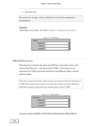 Chapter 7: Discount Cast Flows




         •   discount rate

      See section 8.1 on page 116 for a definition of each of the information
      requirements.


      Example:
      TBILLEQ (“3/31/1999”, “6/1/1999”, 0.0914) = 0.094151 or 9.4151 %


                                    Figure 110: TBILLEQ




TBILLPRICE function

      This function evaluates the price per $100 face value (this value is the
      amount the Treasury – the issuer of the T-Bill -- has to pay you at
      maturity) of a T-Bill, given the Settlement and Maturity dates, and the
      Discount Rate.


      The price must be less than 100, because an investor will only purchase a
      T-Bill if the amount she receives at maturity (which is always $100 per
      $100 face value) is more than the market price of the T–Bill.



                                  Figure 111: TBILLPRICE




      Location within INSERT/FUNCTION: FINANCIAL/ TBILLPRICE


147
 