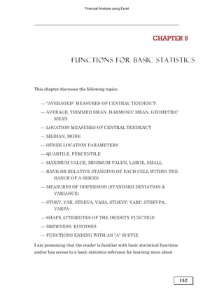 Financial Analysis using Excel




                                                              CHAPTER 9


                   FUNCTIONS FOR BASIC STATISTICS



This chapter discusses the following topics:


   — “AVERAGED” MEASURES OF CENTRAL TENDENCY

   — AVERAGE, TRIMMED MEAN, HARMONIC MEAN, GEOMETRIC
          MEAN

   — LOCATION MEASURES OF CENTRAL TENDENCY

   — MEDIAN, MODE

   — OTHER LOCATION PARAMETERS

   — QUARTILE, PERCENTILE

   — MAXIMUM VALUE, MINIMUM VALUE, LARGE, SMALL

   — RANK OR RELATIVE STANDING OF EACH CELL WITHIN THE
          RANGE OF A SERIES

   — MEASURES OF DISPERSION (STANDARD DEVIATION &
          VARIANCE)

   — STDEV, VAR, STDEVA, VARA, STDEVP, VARP, STDEVPA,
          VARPA

   — SHAPE ATTRIBUTES OF THE DENSITY FUNCTION

   — SKEWNESS, KURTOSIS

   — FUNCTIONS ENDING WITH AN “A” SUFFIX

I am presuming that the reader is familiar with basic statistical functions
and/or has access to a basic statistics reference for learning more about




                                                                              152
 