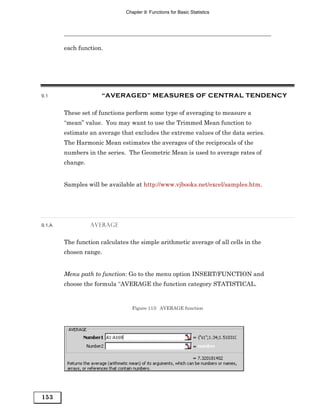 Chapter 9: Functions for Basic Statistics




        each function.




9.1                  “AVERAGED” MEASURES OF CENTRAL TENDENCY

        These set of functions perform some type of averaging to measure a
        “mean” value. You may want to use the Trimmed Mean function to
        estimate an average that excludes the extreme values of the data series.
        The Harmonic Mean estimates the averages of the reciprocals of the
        numbers in the series. The Geometric Mean is used to average rates of
        change.


        Samples will be available at http://www.vjbooks.net/excel/samples.htm.




9.1.A             AVERAGE


        The function calculates the simple arithmetic average of all cells in the
        chosen range.


        Menu path to function: Go to the menu option INSERT/FUNCTION and
        choose the formula “AVERAGE the function category STATISTICAL.


                                 Figure 113: AVERAGE function




153
 