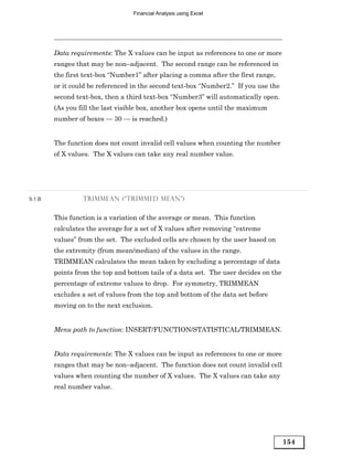 Financial Analysis using Excel




        Data requirements: The X values can be input as references to one or more
        ranges that may be non–adjacent. The second range can be referenced in
        the first text-box “Number1” after placing a comma after the first range,
        or it could be referenced in the second text-box “Number2.” If you use the
        second text-box, then a third text-box “Number3” will automatically open.
        (As you fill the last visible box, another box opens until the maximum
        number of boxes — 30 — is reached.)


        The function does not count invalid cell values when counting the number
        of X values. The X values can take any real number value.




9.1.B            TRIMMEAN (“TRIMMED MEAN”)


        This function is a variation of the average or mean. This function
        calculates the average for a set of X values after removing “extreme
        values” from the set. The excluded cells are chosen by the user based on
        the extremity (from mean/median) of the values in the range.
        TRIMMEAN calculates the mean taken by excluding a percentage of data
        points from the top and bottom tails of a data set. The user decides on the
        percentage of extreme values to drop. For symmetry, TRIMMEAN
        excludes a set of values from the top and bottom of the data set before
        moving on to the next exclusion.


        Menu path to function: INSERT/FUNCTION/STATISTICAL/TRIMMEAN.


        Data requirements: The X values can be input as references to one or more
        ranges that may be non–adjacent. The function does not count invalid cell
        values when counting the number of X values. The X values can take any
        real number value.




                                                                                      154
 