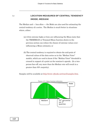 Chapter 9: Functions for Basic Statistics




9.2                LOCATION MEASURES OF CENTRAL TENDENCY
                   (MODE, MEDIAN)

      The Median and — less often — the Mode are also used for estimating the
      central tendency of a series. The Median is much better in situations
      where, either:


           (a) A few extreme highs or lows are influencing the Mean (note that
              the TRIMMEAN or Trimmed Mean function shown in the
              previous section can reduce the chance of extreme values over-
              influencing a Mean estimate), or


           (b) The central tendency is required to obtain the mid-point of
              observed values of the data series as in the “Median Voter”
              models, which are used to know if the “Median Voter” threshold is
              crossed in support of a point on the nominee’s agenda. (In a two-
              person face-off, any more than the Median vote will result in a
              greater than 50% majority).


      Samples will be available at http://www.vjbooks.net/excel/samples.htm.


                            Figure 117: Some location indicators
                                                                            Mode




                                 Median4                      75 th percentile
                                                              (or 3 rd
                                                              quartile)




157
 