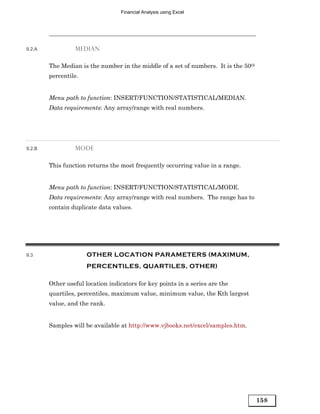Financial Analysis using Excel




9.2.A            MEDIAN


        The Median is the number in the middle of a set of numbers. It is the 50th
        percentile.


        Menu path to function: INSERT/FUNCTION/STATISTICAL/MEDIAN.
        Data requirements: Any array/range with real numbers.




9.2.B            MODE


        This function returns the most frequently occurring value in a range.


        Menu path to function: INSERT/FUNCTION/STATISTICAL/MODE.
        Data requirements: Any array/range with real numbers. The range has to
        contain duplicate data values.




9.3                   OTHER LOCATION PARAMETERS (MAXIMUM,
                      PERCENTILES, QUARTILES, OTHER)

        Other useful location indicators for key points in a series are the
        quartiles, percentiles, maximum value, minimum value, the Kth largest
        value, and the rank.


        Samples will be available at http://www.vjbooks.net/excel/samples.htm.




                                                                                     158
 
