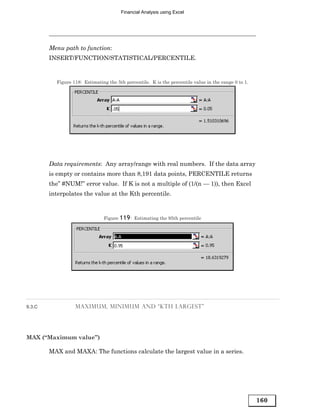 Financial Analysis using Excel




        Menu path to function:
        INSERT/FUNCTION/STATISTICAL/PERCENTILE.


          Figure 118: Estimating the 5th percentile. K is the percentile value in the range 0 to 1.




        Data requirements: Any array/range with real numbers. If the data array
        is empty or contains more than 8,191 data points, PERCENTILE returns
        the” #NUM!” error value. If K is not a multiple of (1/(n — 1)), then Excel
        interpolates the value at the Kth percentile.



                               Figure 119 : Estimating the 95th percentile




9.3.C             MAXIMUM, MINIMUM AND “KTH LARGEST”




MAX (“Maximum value”)

        MAX and MAXA: The functions calculate the largest value in a series.




                                                                                                      160
 