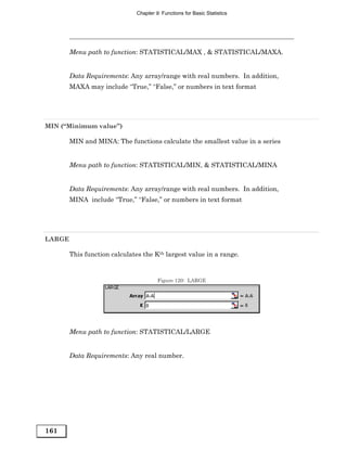 Chapter 9: Functions for Basic Statistics




        Menu path to function: STATISTICAL/MAX , & STATISTICAL/MAXA.


        Data Requirements: Any array/range with real numbers. In addition,
        MAXA may include “True,” “False,” or numbers in text format




MIN (“Minimum value”)

        MIN and MINA: The functions calculate the smallest value in a series


        Menu path to function: STATISTICAL/MIN, & STATISTICAL/MINA


        Data Requirements: Any array/range with real numbers. In addition,
        MINA include “True,” “False,” or numbers in text format




LARGE

        This function calculates the Kth largest value in a range.


                                       Figure 120: LARGE




        Menu path to function: STATISTICAL/LARGE


        Data Requirements: Any real number.




161
 