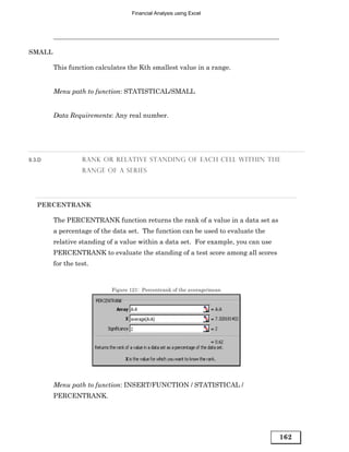 Financial Analysis using Excel




SMALL

        This function calculates the Kth smallest value in a range.


        Menu path to function: STATISTICAL/SMALL


        Data Requirements: Any real number.




9.3.D             RANK OR RELATIVE STANDING OF EACH CELL WITHIN THE
                  RANGE OF A SERIES




   PERCENTRANK

        The PERCENTRANK function returns the rank of a value in a data set as
        a percentage of the data set. The function can be used to evaluate the
        relative standing of a value within a data set. For example, you can use
        PERCENTRANK to evaluate the standing of a test score among all scores
        for the test.


                           Figure 121: Percentrank of the average/mean




        Menu path to function: INSERT/FUNCTION / STATISTICAL /
        PERCENTRANK.




                                                                                   162
 