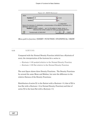 Chapter 9: Functions for Basic Statistics




                                   Figure 127: SKEW (Skewness)




        Menu path to function: INSERT / FUNCTION / STATISTICAL / SKEW




9.5.B             KURTOSIS


        Compared with the Normal Density Function (which has a Kurtosis of
        zero), the interpretation of the kurtosis for a series is:

          — Kurtosis > 0     peaked relative to the Normal Density Function
          — Kurtosis < 0     flat relative to the Normal Density Function


        The next figure shows three Density Functions. The Density Functions
        lie around the same Mean and Median, but note the difference in the
        relative flatness of the Density Functions:


        Distribution of series X1 is the flattest with a Kurtosis < 0, that of X2 is
        less flat with a Kurtosis = 0 (a Normal Density Function) and that of
        series X3 is the least flat with a Kurtosis > 0.




167
 