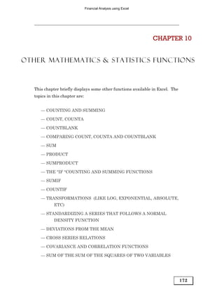 Financial Analysis using Excel




                                                                  CHAPTER 10


OTHER MATHEMATICS & STATISTICS FUNCTIONS



   This chapter briefly displays some other functions available in Excel. The
   topics in this chapter are:


      — COUNTING AND SUMMING

      — COUNT, COUNTA

      — COUNTBLANK

      — COMPARING COUNT, COUNTA AND COUNTBLANK

      — SUM

      — PRODUCT

      — SUMPRODUCT

      — THE “IF “COUNTING AND SUMMING FUNCTIONS

      — SUMIF

      — COUNTIF

      — TRANSFORMATIONS (LIKE LOG, EXPONENTIAL, ABSOLUTE,
             ETC)

      — STANDARDIZING A SERIES THAT FOLLOWS A NORMAL
             DENSITY FUNCTION

      — DEVIATIONS FROM THE MEAN

      — CROSS SERIES RELATIONS

      — COVARIANCE AND CORRELATION FUNCTIONS

      — SUM OF THE SUM OF THE SQUARES OF TWO VARIABLES




                                                                                172
 
