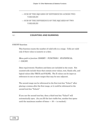 Chapter 10: Other Mathematics & Statistics Functions




          — SUM OF THE SQUARES OF DIFFERENCES ACROSS TWO
                 VARIABLES

          — SUM OF THE DIFFERENCE OF THE SQUARES OF TWO
                 VARIABLES




10.1                 COUNTING AND SUMMING




COUNT function

       This function counts the number of valid cells in a range. Cells are valid
       only if there value is numeric or a date.


       Menu path to function: INSERT / FUNCTION / STATISTICAL
       / COUNT.


       Data requirements: Numbers and dates are included in the count. Not
       counted cells include those that contain error values, text, blank cells, and
       logical values (like TRUE and FALSE). The X values can be input as
       references to one or more ranges that may be non–adjacent.


       The second range can be referenced in the first text-box “Value1” after
       placing a comma after the first range, or it could be referenced in the
       second text-box “Value2.”


       If you use the second text-box, then a third text-box “Value3” will
       automatically open. (As you fill the last visible box, another box opens
       until the maximum number of boxes — 30 — is reached.)




173
 