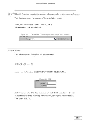 Financial Analysis using Excel




COUNTBLANK function counts the number of empty cells in the range reference

       This function counts the number of blank cells in a range.


       Menu path to function: INSERT /FUNCTION
       /INFORMATION/COUNTBLANK.


               Figure 131: COUNTBLANK. The example is in the sample file “Count.xls.”




SUM function

       This function sums the values in the data array.




       SUM = X1 + X2 +…. +Xn



       Menu path to function: INSERT / FUNCTION / MATH / SUM.


                                         Figure 132: SUM




       Data requirements: This function does not include blank cells or cells with
       values that are of the following formats: text, and logical values (that is,
       TRUE and FALSE.)




                                                                                        176
 