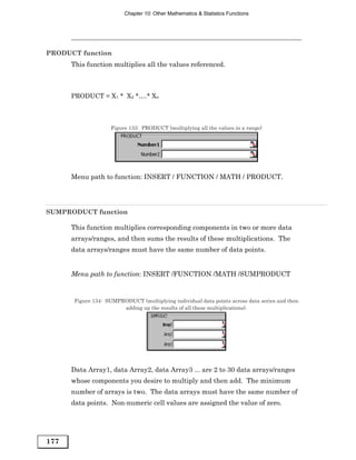 Chapter 10: Other Mathematics & Statistics Functions




PRODUCT function
      This function multiplies all the values referenced.



      PRODUCT = X1 * X2 *….* Xn



                     Figure 133: PRODUCT (multiplying all the values in a range)




      Menu path to function: INSERT / FUNCTION / MATH / PRODUCT.




SUMPRODUCT function

      This function multiplies corresponding components in two or more data
      arrays/ranges, and then sums the results of these multiplications. The
      data arrays/ranges must have the same number of data points.


      Menu path to function: INSERT /FUNCTION /MATH /SUMPRODUCT


       Figure 134: SUMPRODUCT (multiplying individual data points across data series and then
                        adding up the results of all these multiplications).




      Data Array1, data Array2, data Array3 ... are 2 to 30 data arrays/ranges
      whose components you desire to multiply and then add. The minimum
      number of arrays is two. The data arrays must have the same number of
      data points. Non-numeric cell values are assigned the value of zero.




177
 