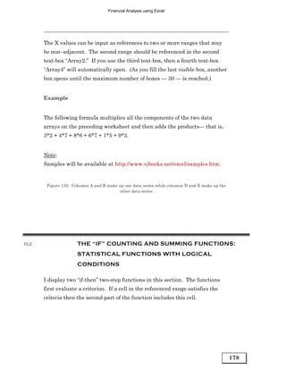 Financial Analysis using Excel




       The X values can be input as references to two or more ranges that may
       be non–adjacent. The second range should be referenced in the second
       text-box “Array2.” If you use the third text-box, then a fourth text-box
       “Array4” will automatically open. (As you fill the last visible box, another
       box opens until the maximum number of boxes — 30 — is reached.)


       Example


       The following formula multiplies all the components of the two data
       arrays on the preceding worksheet and then adds the products— that is,
       3*2 + 4*7 + 8*6 + 6*7 + 1*5 + 9*3.


       Note:
       Samples will be available at http://www.vjbooks.net/excel/samples.htm.


        Figure 135: Columns A and B make up one data series while columns D and E make up the
                                         other data series




10.2                  THE “IF” COUNTING AND SUMMING FUNCTIONS:
                      STATISTICAL FUNCTIONS WITH LOGICAL
                      CONDITIONS

       I display two “if-then” two-step functions in this section. The functions
       first evaluate a criterion. If a cell in the referenced range satisfies the
       criteria then the second part of the function includes this cell.




                                                                                                178
 