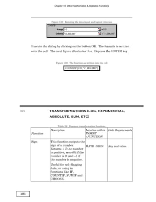 Chapter 10: Other Mathematics & Statistics Functions




                     Figure 138: Entering the data input and logical criterion




       Execute the dialog by clicking on the button OK. The formula is written
       onto the cell. The next figure illustrates this. Depress the ENTER key.


                         Figure 139: The function as written into the cell




10.3                TRANSFORMATIONS (LOG, EXPONENTIAL,
                    ABSOLUTE, SUM, ETC)


                           Table 28: Common transformation functions
                     Description                     Location within         Data Requirements
       Function                                      INSERT
                                                     /FUNCTION
       Sign          This function outputs the
                     sign of a number.            MATH /SIGN                 Any real value.
                     Returns 1 if the number
                     is positive, zero (0) if the
                     number is 0, and –1 if
                     the number is negative.
                     Useful for red–flagging
                     data, or using in
                     functions like IF,
                     COUNTIF, SUMIF and
                     CHOOSE.




181
 