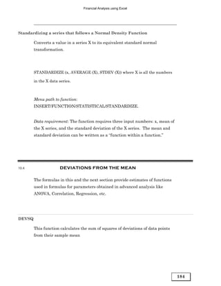 Financial Analysis using Excel




Standardizing a series that follows a Normal Density Function

        Converts a value in a series X to its equivalent standard normal
        transformation.




        STANDARDIZE (x, AVERAGE (X), STDEV (X)) where X is all the numbers

        in the X data series.



        Menu path to function:
        INSERT/FUNCTION/STATISTICAL/STANDARDIZE.


        Data requirement: The function requires three input numbers: x, mean of
        the X series, and the standard deviation of the X series. The mean and
        standard deviation can be written as a “function within a function.”




10.4                  DEVIATIONS FROM THE MEAN

        The formulas in this and the next section provide estimates of functions
        used in formulas for parameters obtained in advanced analysis like
        ANOVA, Correlation, Regression, etc.




DEVSQ

        This function calculates the sum of squares of deviations of data points
        from their sample mean




                                                                                   184
 