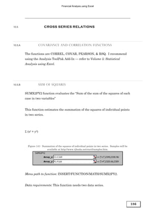 Financial Analysis using Excel




10.5                      CROSS SERIES RELATIONS




10.5.A                 COVARIANCE AND CORRELATION FUNCTIONS


         The functions are CORREL, COVAR, PEARSON, & RSQ. I recommend
         using the Analysis ToolPak Add-In — refer to Volume 5: Statistical
         Analysis using Excel.




10.5.B                 SUM OF SQUARES


         SUMX2PY2 function evaluates the “Sum of the sum of the squares of each
         case in two variables”


         This function estimates the summation of the squares of individual points
         in two series.




         Σ (x2 + y2)



           Figure 141: Summation of the squares of individual points in two series. Samples will be
                          available at http://www.vjbooks.net/excel/samples.htm.




         Menu path to function: INSERT/FUNCTION/MATH/SUMX2PY2.


         Data requirements: This function needs two data series.




                                                                                                      186
 