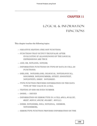 Financial Analysis using Excel




                                                           CHAPTER 11


                                    LOGICAL & INFORMATION
                                                           FUNCTIONS



This chapter teaches the following topics:


   — NEGATIVE NESTING (THE NOT FUNCTION)

   — FUNCTIONS THAT OUTPUT TRUE/FALSE AFTER
          EVALUATING IF ALL/ONE/NONE OF THE LOGICAL
          EXPRESSIONS ARE TRUE

   — AND, OR, NOT(AND), NOT(OR)

   — INFORMATION FUNCTIONS ON TYPE OF DATA IN CELL (IS
          FUNCTIONS)

   — ISBLANK, NOT(ISBLANK), ISLOGICAL, NOT(ISLOGICAL),
          ISNUMBER, NOT(ISNUMBER), ISTEXT, ISNONTEXT,
          NOT(ISTEXT), ISREF, NOT(ISREF)

   — TYPE FUNCTION PROVIDES INFORMATION ON THE DATA
          TYPE OF THE VALUE IN A CELL

   — TESTING IF ODD OR EVEN NUMBER

   — ISODD, — ISEVEN

   — INFORMATION ON ERROR TYPE IN A CELL (#N/A, #VALUE!,
          #REF!, #DIV/0!, #NUM!, #NAME?, #NULL!)

   — ISERR, NOT(ISERR), ISNA, NOT(ISNA), ISERROR,
          NOT(ISERROR),

   — ERROR.TYPE FUNCTION PROVIDES INFORMATION ON THE




                                                                 190
 