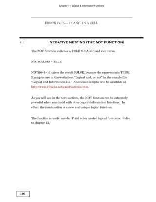 Chapter 11: Logical & Information Functions




                 ERROR TYPE — IF ANY - IN A CELL




11.1                NEGATIVE NESTING (THE NOT FUNCTION)

       The NOT function switches a TRUE to FALSE and vice versa.


       NOT(FALSE) = TRUE


       NOT(10+1=11) gives the result FALSE, because the expression is TRUE.
       Examples are in the worksheet “Logical and, or, not” in the sample file
       “Logical and Information.xls.” Additional samples will be available at
       http://www.vjbooks.net/excel/samples.htm.


       As you will see in the next sections, the NOT function can be extremely
       powerful when combined with other logical/information functions. In
       effect, the combination is a new and unique logical function.


       The function is useful inside IF and other nested logical functions. Refer
       to chapter 12.




191
 
