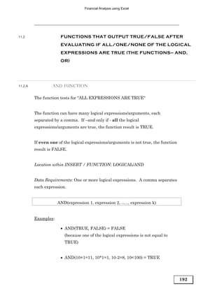 Financial Analysis using Excel




11.2                  FUNCTIONS THAT OUTPUT TRUE/FALSE AFTER
                      EVALUATING IF ALL/ONE/NONE OF THE LOGICAL
                      EXPRESSIONS ARE TRUE (THE FUNCTIONS— AND,
                      OR)




11.2.A            AND FUNCTION


         The function tests for “ALL EXPRESSIONS ARE TRUE“


         The function can have many logical expressions/arguments, each
         separated by a comma. If –and only if - all the logical
         expressions/arguments are true, the function result is TRUE.


         If even one of the logical expressions/arguments is not true, the function
         result is FALSE.


         Location wthin INSERT / FUNCTION: LOGICAL/AND


         Data Requirements: One or more logical expressions. A comma separates
         each expression.


                     AND(expression 1, expression 2, ….., expression k)


         Examples:

                      • AND(TRUE, FALSE) = FALSE
                        (because one of the logical expressions is not equal to
                        TRUE)


                      • AND(10+1=11, 10*1=1, 10-2=8, 10<100) = TRUE




                                                                                      192
 