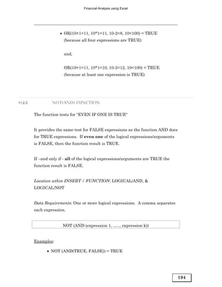 Financial Analysis using Excel




                      • OR(10+1=11, 10*1=11, 10-2=8, 10<100) = TRUE
                        (because all four expressions are TRUE)


                        and,


                        OR(10+1=11, 10*1=10, 10-2=12, 10<100) = TRUE
                        (because at least one expression is TRUE)




11.2.C            NOT(AND) FUNCTION


         The function tests for “EVEN IF ONE IS TRUE“


         It provides the same test for FALSE expressions as the function AND does
         for TRUE expressions. If even one of the logical expressions/arguments
         is FALSE, then the function result is TRUE.


         If –and only if - all of the logical expressions/arguments are TRUE the
         function result is FALSE.


         Location wthin INSERT / FUNCTION: LOGICAL/AND, &
         LOGICAL/NOT


         Data Requirements: One or more logical expressions. A comma separates
         each expression.


                        NOT (AND (expression 1, ….., expression k))


         Examples:

               • NOT (AND(TRUE, FALSE)) = TRUE




                                                                                    194
 