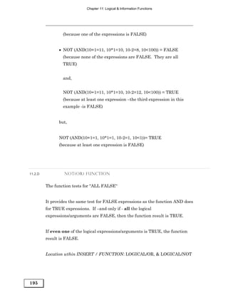 Chapter 11: Logical & Information Functions




                  (because one of the expressions is FALSE)


               • NOT (AND(10+1=11, 10*1=10, 10-2=8, 10<100)) = FALSE
                  (because none of the expressions are FALSE. They are all
                  TRUE)


                  and,


                  NOT (AND(10+1=11, 10*1=10, 10-2=12, 10<100)) = TRUE
                  (because at least one expression –the third expression in this
                  example -is FALSE)


               but,


               NOT (AND(10+1=1, 10*1=1, 10-2=1, 10<1))= TRUE
               (because at least one expression is FALSE)




11.2.D            NOT(OR) FUNCTION


         The function tests for “ALL FALSE“


         It provides the same test for FALSE expressions as the function AND does
         for TRUE expressions. If –and only if - all the logical
         expressions/arguments are FALSE, then the function result is TRUE.


         If even one of the logical expressions/arguments is TRUE, the function
         result is FALSE.


         Location wthin INSERT / FUNCTION: LOGICAL/OR, & LOGICAL/NOT




195
 