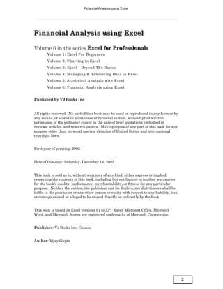 Financial Analysis using Excel




Financial Analysis using Excel
Financial Analysis using Excel

Volume 6 in the series Excel for Professionals
                       Excel for Professionals
        Volume 1: Excel For Beginners
        Volume 2: Charting in Excel
        Volume 3: Excel-- Beyond The Basics
        Volume 4: Managing & Tabulating Data in Excel
        Volume 5: Statistical Analysis with Excel
        Volume 6: Financial Analysis using Excel


Published by VJ Books Inc


All rights reserved. No part of this book may be used or reproduced in any form or by
any means, or stored in a database or retrieval system, without prior written
permission of the publisher except in the case of brief quotations embodied in
reviews, articles, and research papers. Making copies of any part of this book for any
purpose other than personal use is a violation of United States and international
copyright laws.


First year of printing: 2002


Date of this copy: Saturday, December 14, 2002


This book is sold as is, without warranty of any kind, either express or implied,
respecting the contents of this book, including but not limited to implied warranties
for the book's quality, performance, merchantability, or fitness for any particular
purpose. Neither the author, the publisher and its dealers, nor distributors shall be
liable to the purchaser or any other person or entity with respect to any liability, loss,
or damage caused or alleged to be caused directly or indirectly by the book.


This book is based on Excel versions 97 to XP. Excel, Microsoft Office, Microsoft
Word, and Microsoft Access are registered trademarks of Microsoft Corporation.


Publisher: VJ Books Inc, Canada


Author: Vijay Gupta




                                                                                             2
 