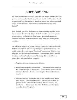 Financial Analysis using Excel




                    INTRODUCTION
Are there not enough Excel books in the market? I have asked myself this
question and concluded that there are books “inside me,” based on what I
have realized from observation by friends, students, and colleagues that I
have a “vision and knack for explaining technical material in plain
English.”


Read the book practicing the lessons on the sample files provided in the
zipped file you downloaded. I hope the book is useful and assists you in
increasing your productivity in Excel usage. You may be pleasantly
surprised at some of the features shown here. They will enable you to
save time.


The “Make me a Guru” series teach technical material in simple English.
A lot of thinking went into the sequencing of chapters and sections. The
book is broken down into logical “functional” components. Chapters are
organized into sections and sub-sections. This creates a smooth flowing
structure, enabling “total immersion” learning. The current book is
broken down into a multi-level hierarchy:


   —Chapters, each teaching a specific skill/tool.


   — Several sections within each chapter. Each section shows aspect of
     the skill/tool taught in the chapter. Each section is numbered—for
     example, “Section 1.2” is the numbering for the second section in
     chapter 1.


   — A few sub-sections (and maybe one further segmentation) within
     each section. Each sub-section lists a specific function, task, or
     proviso related to the “master” section. The sub-sections are
     numbered——for example, “1.2.a” for the first sub-section in the
     second section of chapter 1.




                                                                             20
 