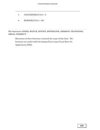 Financial Analysis using Excel




         •      COLUMNS(B2:F181) = 5


         •      ROWS(B2:F181) = 180




The functions: INDEX, MATCH, OFFSET, HYPERLINK, ADDRESS, TRANSPOSE,
AREAS, INDIRECT

      Discussion of these functions is beyond the scope of this book. The
      functions are useful while developing Excel using Visual Basic for
      Applications (VBA).




                                                                            206
 