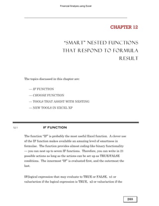 Financial Analysis using Excel




                                                                       CHAPTER 12


                                    “SMART” NESTED FUNCTIONS
                                   THAT RESPOND TO FORMULA
                                                                             RESULT



       The topics discussed in this chapter are:


          — IF FUNCTION

          — CHOOSE FUNCTION

          — TOOLS THAT ASSIST WITH NESTING

          — NEW TOOLS IN EXCEL XP




12.1                IF FUNCTION

       The function “IF” is probably the most useful Excel function. A clever use
       of the IF function makes available an amazing level of smartness in
       formulae. The function provides almost coding-like binary functionality
       — you can nest up to seven IF functions. Therefore, you can write in 21
       possible actions as long as the actions can be set up as TRUE/FALSE
       conditions. The innermost “IF” is evaluated first, and the outermost the
       last.


       IF(logical expression that may evaluate to TRUE or FALSE, x1 or
       value/action if the logical expression is TRUE, x2 or value/action if the




                                                                                    208
 