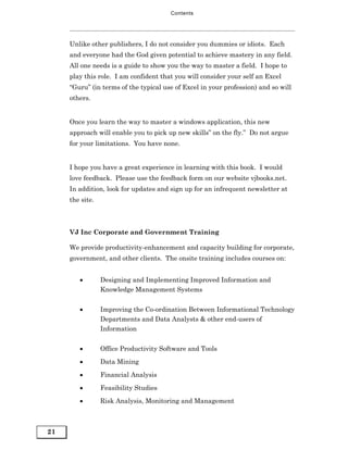 Contents




     Unlike other publishers, I do not consider you dummies or idiots. Each
     and everyone had the God given potential to achieve mastery in any field.
     All one needs is a guide to show you the way to master a field. I hope to
     play this role. I am confident that you will consider your self an Excel
     “Guru” (in terms of the typical use of Excel in your profession) and so will
     others.


     Once you learn the way to master a windows application, this new
     approach will enable you to pick up new skills” on the fly.” Do not argue
     for your limitations. You have none.


     I hope you have a great experience in learning with this book. I would
     love feedback. Please use the feedback form on our website vjbooks.net.
     In addition, look for updates and sign up for an infrequent newsletter at
     the site.



     VJ Inc Corporate and Government Training

     We provide productivity-enhancement and capacity building for corporate,
     government, and other clients. The onsite training includes courses on:


        •        Designing and Implementing Improved Information and
                 Knowledge Management Systems


        •        Improving the Co-ordination Between Informational Technology
                 Departments and Data Analysts & other end-users of
                 Information


        •        Office Productivity Software and Tools
        •        Data Mining
        •        Financial Analysis

        •        Feasibility Studies
        •        Risk Analysis, Monitoring and Management



21
 