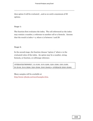 Financial Analysis using Excel




then option 2 will be evaluated ...and so on until a maximum of 29
options.




Stage 1:

The function first evaluates the index. The cell referenced as the index
may contain a number, a reference to another cell or a formula. Assume
that the result is index = x, where x is between 1 and 29.




Stage 2:

In the second stage, the function chooses “option x” where x is the
evaluated value of the index. An option may be a number, string,
formula, or function, or cell/range reference.


AVERAGE(CHOOSE(7, A1:A100, A101:A200, A201:A300, A301:A400,
D1:D100, D101:D200, D201:D300, D301:D400)) = AVERAGE (D201:D300)


Many samples will be available at
http://www.vjbooks.net/excel/samples.htm.




                                                                           210
 