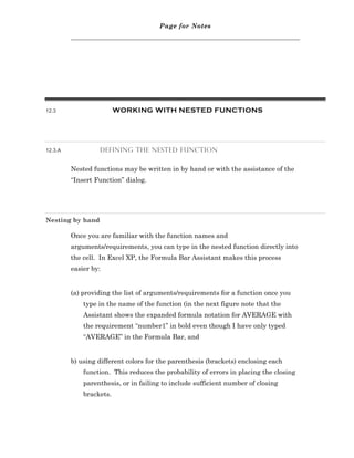 Page for Notes




12.3                     WORKING WITH NESTED FUNCTIONS




12.3.A            DEFINING THE NESTED FUNCTION


         Nested functions may be written in by hand or with the assistance of the
         “Insert Function” dialog.




Nesting by hand

         Once you are familiar with the function names and
         arguments/requirements, you can type in the nested function directly into
         the cell. In Excel XP, the Formula Bar Assistant makes this process
         easier by:


         (a) providing the list of arguments/requirements for a function once you
             type in the name of the function (in the next figure note that the
             Assistant shows the expanded formula notation for AVERAGE with
             the requirement “number1” in bold even though I have only typed
             “AVERAGE” in the Formula Bar, and


         b) using different colors for the parenthesis (brackets) enclosing each
             function. This reduces the probability of errors in placing the closing
             parenthesis, or in failing to include sufficient number of closing
             brackets.
 