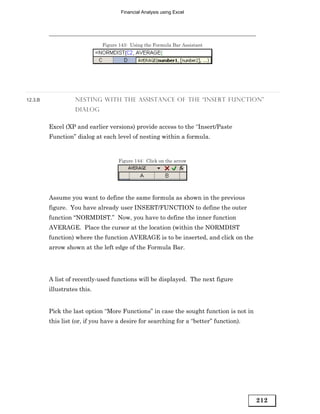 Financial Analysis using Excel




                             Figure 143: Using the Formula Bar Assistant




12.3.B             NESTING WITH THE ASSISTANCE OF THE “INSERT FUNCTION”
                   DIALOG


         Excel (XP and earlier versions) provide access to the “Insert/Paste
         Function” dialog at each level of nesting within a formula.


                                    Figure 144: Click on the arrow




         Assume you want to define the same formula as shown in the previous
         figure. You have already user INSERT/FUNCTION to define the outer
         function “NORMDIST.” Now, you have to define the inner function
         AVERAGE. Place the cursor at the location (within the NORMDIST
         function) where the function AVERAGE is to be inserted, and click on the
         arrow shown at the left edge of the Formula Bar.




         A list of recently-used functions will be displayed. The next figure
         illustrates this.


         Pick the last option “More Functions” in case the sought function is not in
         this list (or, if you have a desire for searching for a “better” function).




                                                                                       212
 