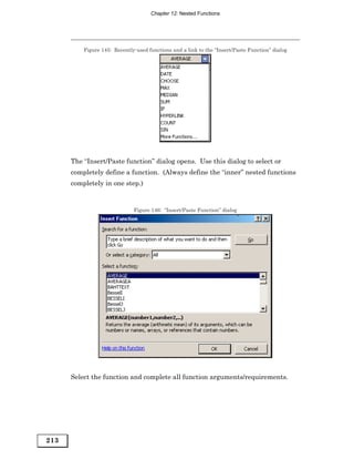 Chapter 12: Nested Functions




          Figure 145: Recently-used functions and a link to the “Insert/Paste Function” dialog




      The “Insert/Paste function” dialog opens. Use this dialog to select or
      completely define a function. (Always define the “inner” nested functions
      completely in one step.)


                              Figure 146: “Insert/Paste Function” dialog




      Select the function and complete all function arguments/requirements.




213
 